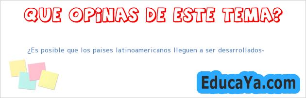 ¿Es posible que los paises latinoamericanos lleguen a ser desarrollados?