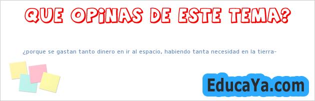 ¿porque se gastan tanto dinero en ir al espacio, habiendo tanta necesidad en la tierra?