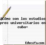 ¿Cómo son los estudios pres universitarios en cuba?