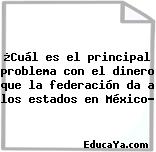 ¿Cuál es el principal problema con el dinero que la federación da a los estados en México?