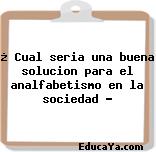 ¿ Cual seria una buena solucion para el analfabetismo en la sociedad ?