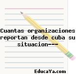 Cuantas organizaciones reportan desde cuba su situacion???