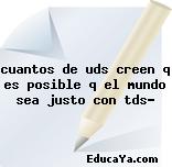 cuantos de uds creen q es posible q el mundo sea justo con tds?