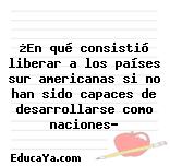 ¿En qué consistió liberar a los países sur americanas si no han sido capaces de desarrollarse como naciones?