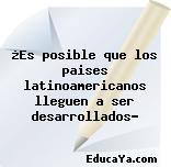 ¿Es posible que los paises latinoamericanos lleguen a ser desarrollados?