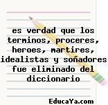 es verdad que los terminos, proceres, heroes, martires, idealistas y soñadores fue eliminado del diccionario