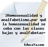 ¿homosexualidad y analfabetismo,por qué la homosexualidad se ceba con las clases bajas y analfabetas?