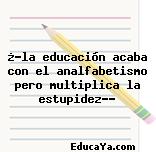 ¿»la educación acaba con el analfabetismo pero multiplica la estupidez»?