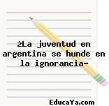 ¿La juventud en argentina se hunde en la ignorancia?