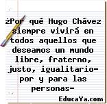 ¿Por qué Hugo Chávez siempre vivirá en todos aquellos que deseamos un mundo libre, fraterno, justo, igualitario… por y para las personas?