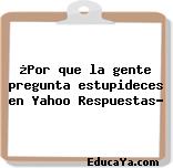 ¿Por que la gente pregunta estupideces en Yahoo Respuestas?