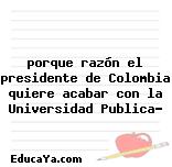 porque razón el presidente de Colombia quiere acabar con la Universidad Publica?