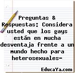 Preguntas & Respuestas: Considera usted que los gays están en mucha desventaja frente a un mundo hecho para heterosexuales?