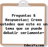 Preguntas & Respuestas: Creen ustedes que este es un tema que se puede debatir seriamente?