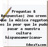 Preguntas & Respuestas: ¿no creen que la música reggeton es lo peor que le pudo pasar a nuestra cultura hispanoamericana?