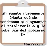 ¿Pregunto nuevamente ¿Hasta cuándo tendremos que aguantar el totalitarismo y la soberbia del gobierno K?