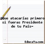 ¿Que atacarías primero si fueras Presidente de tu País?