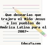 Que desearias que trajera el Niño Jesus a los pueblos de América Latina para el 2007?