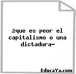 ¿que es peor el capitalismo o una dictadura?