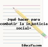 ¿qué hacer para combatir la injusticia social?