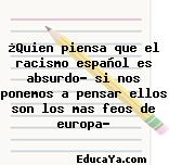 ¿Quien piensa que el racismo español es absurdo? si nos ponemos a pensar ellos son los mas feos de europa?