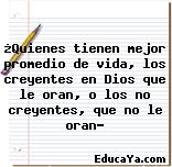 ¿Quienes tienen mejor promedio de vida, los creyentes en Dios que le oran, o los no creyentes, que no le oran?