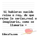Si hubieras nacido reina o rey, de que reino lo serías,real o imaginario, como se llamaria ?