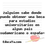 ¿alguien sabe donde puedo obtener una beca para estudios universitarios en algun pais sudamericano o españa?