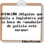 ATENCIÒN ¿Alguien que valla a Inglaterra por la beca de «axudasle» de galicia este verano?