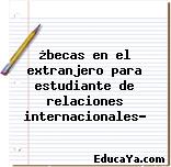 ¿becas en el extranjero para estudiante de relaciones internacionales?