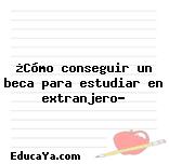 ¿Cómo conseguir un beca para estudiar en extranjero?