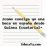 ¿como consigo yo una beca en españa desde Guinea Ecuatorial?