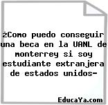 ¿Como puedo conseguir una beca en la UANL de monterrey si soy estudiante extranjera de estados unidos?