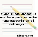 ¿Cómo puedo conseguir una beca para estudiar una maestria en el extranjero?