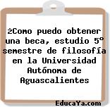 ¿Como puedo obtener una beca, estudio 5° semestre de filosofía en la Universidad Autónoma de Aguascalientes