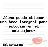 ¿Como puedo obtener una beca integral para estudiar en el extranjero?