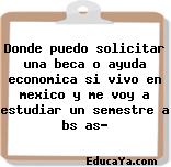 Donde puedo solicitar una beca o ayuda economica si vivo en mexico y me voy a estudiar un semestre a bs as?