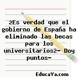 ¿Es verdad que el gobierno de España ha eliminado las becas para los universitarios¿? Doy puntos?