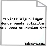 ¿Existe algun lugar donde pueda solicitar una beca en mexico df?