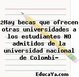 ¿Hay becas que ofrecen otras universidades a los estudiantes NO admitidos de la universidad nacional de Colombi?