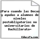 ¿Para cuando las Becas y ayudas a alumnos de niveles postobligatorios no universitarios de Bachillerato?