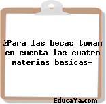 ¿Para las becas toman en cuenta las cuatro materias basicas?