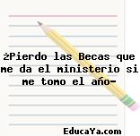 ¿Pierdo las Becas que me da el ministerio si me tomo el año?