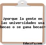 ¿porque la gente en las universidades usa becas o se gana becas?