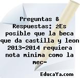 Preguntas & Respuestas: ¿Es posible que la beca que da castilla y leon 2013-2014 requiera nota minima como la mec?