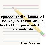 ¿puedo pedir becas si me voy a estudiar un bachiller para adultos en madrid?