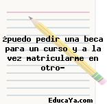 ¿puedo pedir una beca para un curso y a la vez matricularme en otro?