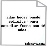 ¿Qué becas puedo solicitar para estudiar fuera con 16 años?