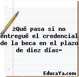 ¿Qué pasa si no entregué el credencial de la beca en el plazo de diez días?