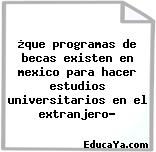 ¿que programas de becas existen en mexico para hacer estudios universitarios en el extranjero?